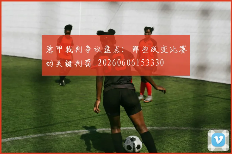 意甲裁判争议盘点：那些改变比赛的关键判罚_20260606153330