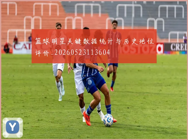 篮球明星关键数据统计与历史地位评价_20260523113604