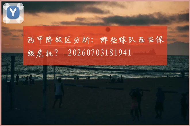 西甲降级区分析：哪些球队面临保级危机？_20260703181941